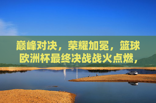 巅峰对决,荣耀加冕,篮球欧洲杯最终决战战火点燃,篮球欧洲杯巅峰决战,荣耀加冕之战