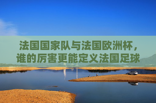 法国国家队与法国欧洲杯,谁的厉害更能定义法国足球?法国国家队VS法国欧洲杯,谁更能定义法国足球?