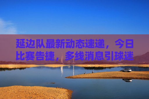 延边队最新动态速递,今日比赛告捷,多线消息引球迷关注,延边队今日告捷,多线动态引球迷关注