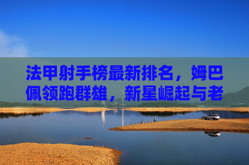 法甲射手榜最新排名,姆巴佩领跑群雄,新星崛起与老将坚守的进球盛宴
