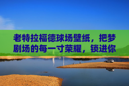 老特拉福德球场壁纸，把梦剧场的每一寸荣耀，锁进你的日常，老特拉福德梦剧场壁纸，荣耀锁进日常