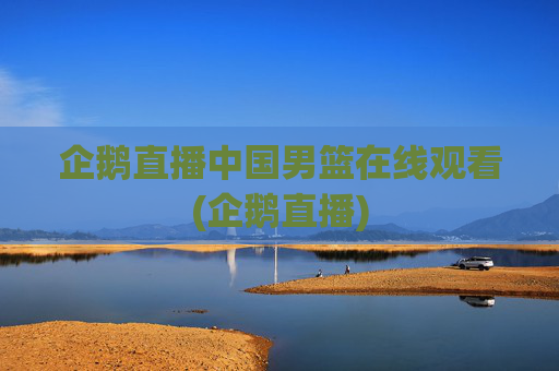 企鹅直播中国男篮在线观看(企鹅直播)