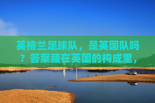 英格兰足球队,是英国队吗?答案藏在英国的构成里,英格兰足球队是英国队吗?答案藏在英国构成里