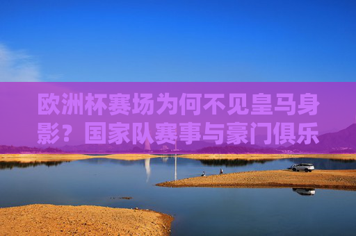 欧洲杯赛场为何不见皇马身影?国家队赛事与豪门俱乐部的身份分水岭,欧洲杯为何不见皇马?国家队赛事与豪门俱乐部的身份分水岭