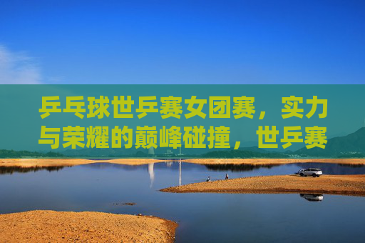 乒乓球世乒赛女团赛,实力与荣耀的巅峰碰撞,世乒赛女团,实力与荣耀的巅峰碰撞