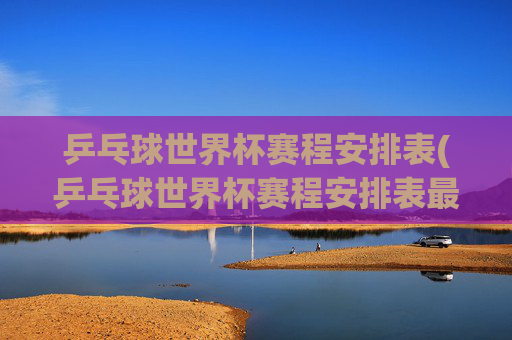 乒乓球世界杯赛程安排表(乒乓球世界杯赛程安排表最新)
