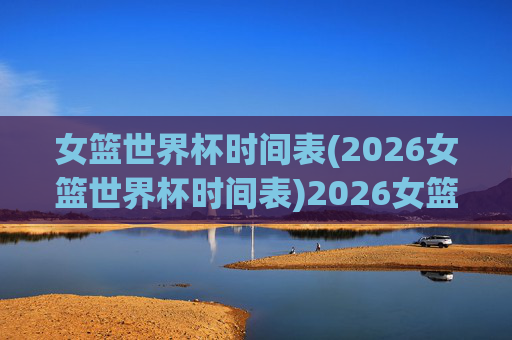 女篮世界杯时间表(2026女篮世界杯时间表)2026女篮世界杯时间表