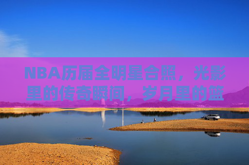 NBA历届全明星合照,光影里的传奇瞬间,岁月里的篮球史诗,NBA历届全明星合照,光影里的篮球史诗