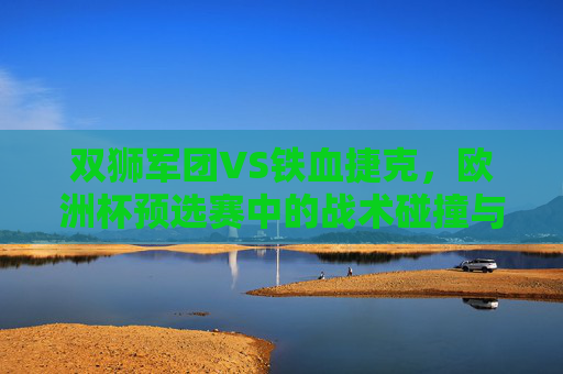 双狮军团VS铁血捷克，欧洲杯预选赛中的战术碰撞与宿命对决，双狮军团VS铁血捷克，欧洲杯预选赛战术碰撞与宿命对决