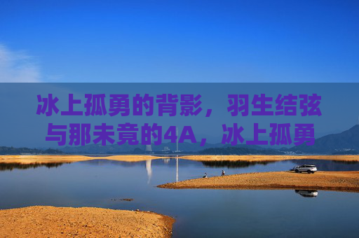 冰上孤勇的背影,羽生结弦与那未竟的4A,冰上孤勇的背影,羽生结弦与未竟的4A