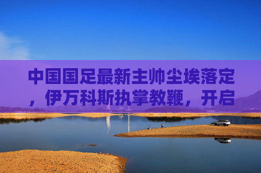 中国国足最新主帅尘埃落定,伊万科斯执掌教鞭,开启新征程,国足新主帅尘埃落定 伊万科斯开启执教新征程