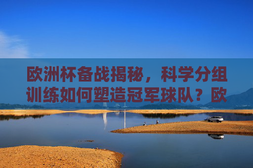 欧洲杯备战揭秘,科学分组训练如何塑造冠军球队?欧洲杯备战揭秘,科学分组训练如何铸就冠军?