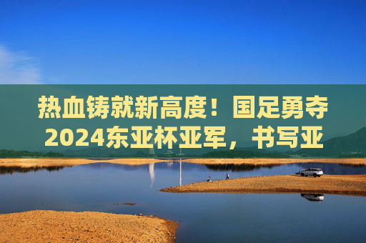 热血铸就新高度！国足勇夺2024东亚杯亚军，书写亚洲足坛新篇章，国足勇夺2024东亚杯亚军 热血铸就亚洲足坛新篇章