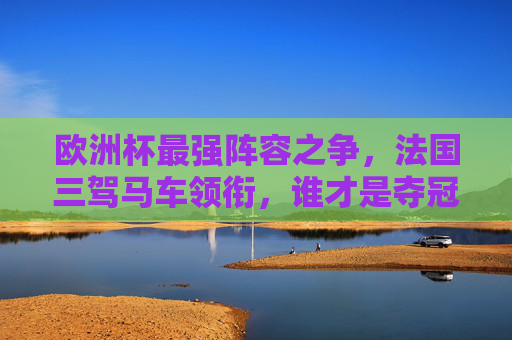 欧洲杯最强阵容之争,法国三驾马车领衔,谁才是夺冠最大热门?法国三驾马车领衔欧洲杯,谁是最强夺冠热门?