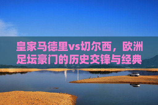 皇家马德里vs切尔西,欧洲足坛豪门的历史交锋与经典时刻,皇家马德里vs切尔西,豪门对决的历史交锋与经典时刻