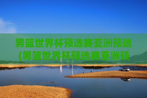 男篮世界杯预选赛亚洲预选(男篮世界杯预选赛亚洲预选赛赛程)男篮世界杯预选赛亚洲预选赛赛程