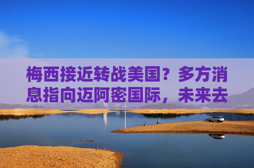 梅西接近转战美国?多方消息指向迈阿密国际,未来去向或下周揭晓