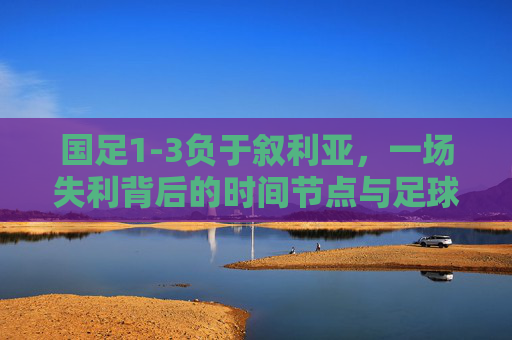 国足1-3负于叙利亚,一场失利背后的时间节点与足球反思,国足1-3叙利亚,一场失利的时间节点与足球反思