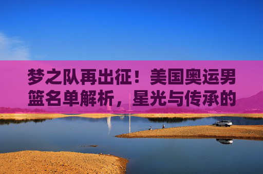 梦之队再出征!美国奥运男篮名单解析,星光与传承的平衡,梦之队再出征!美国奥运男篮名单,星光与传承的平衡