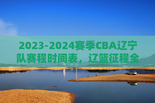 2023-2024赛季CBA辽宁队赛程时间表，辽篮征程全解析，球迷速速收藏，2023-2024赛季CBA辽篮赛程时间表及征程全解析（球迷速藏）