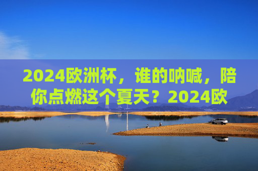 2024欧洲杯,谁的呐喊,陪你点燃这个夏天?2024欧洲杯,谁的呐喊,陪你点燃夏天?
