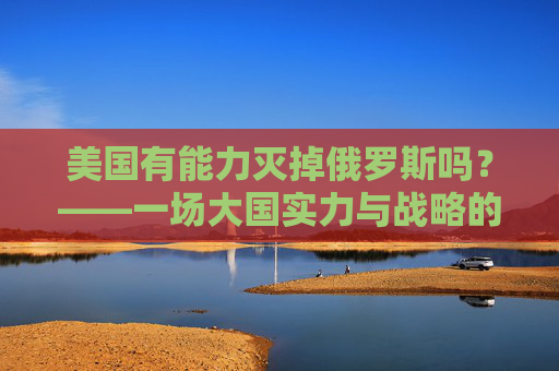 美国有能力灭掉俄罗斯吗?——一场大国实力与战略的理性审视