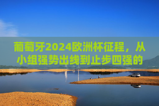 葡萄牙2024欧洲杯征程，从小组强势出线到止步四强的遗憾与闪光，葡萄牙2024欧洲杯，从小组强势出线到四强止步的遗憾与闪光