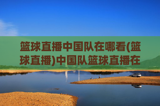 篮球直播中国队在哪看(篮球直播)中国队篮球直播在哪看
