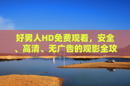 好男人HD免费观看,安全、高清、无广告的观影全攻略,好男人HD免费安全高清无广告观影全攻略