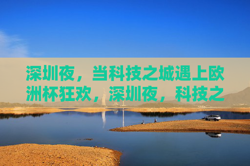 深圳夜，当科技之城遇上欧洲杯狂欢，深圳夜，科技之城的欧洲杯狂欢