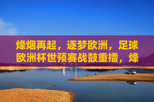 烽烟再起,逐梦欧洲,足球欧洲杯世预赛战鼓重擂,烽烟再起,欧洲杯世预赛战鼓重擂逐梦