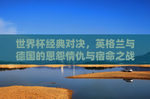 世界杯经典对决,英格兰与德国的恩怨情仇与宿命之战,世界杯宿命对决,英格兰与德国的恩怨情仇