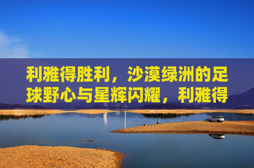 利雅得胜利,沙漠绿洲的足球野心与星辉闪耀,利雅得胜利,沙漠绿洲的足球野心与星辉