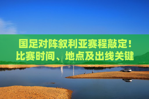 国足对阵叙利亚赛程敲定!比赛时间、地点及出线关键点全解析,国足对阵叙利亚赛程敲定,比赛时间、地点及出线关键点全解析