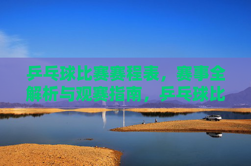 乒乓球比赛赛程表，赛事全解析与观赛指南，乒乓球比赛赛程表，赛事全解析与观赛指南