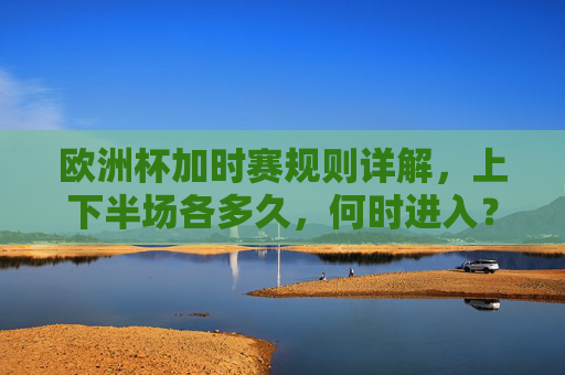 欧洲杯加时赛规则详解,上下半场各多久,何时进入?欧洲杯加时赛规则详解,上下半场时长与进入时机