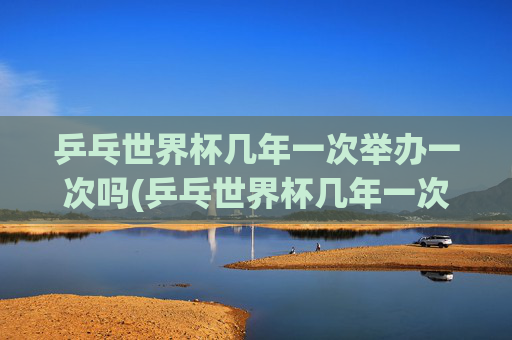 乒乓世界杯几年一次举办一次吗(乒乓世界杯几年一次举办一次吗知乎)