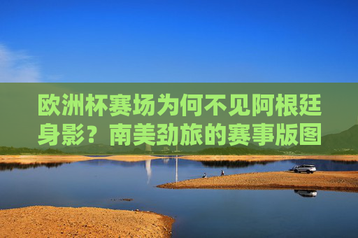 欧洲杯赛场为何不见阿根廷身影?南美劲旅的赛事版图与近期表现,阿根廷缺席欧洲杯,南美劲旅赛事版图与近期表现