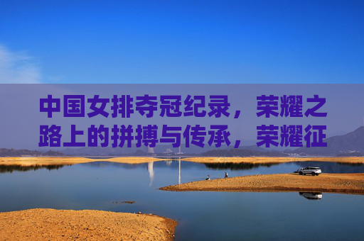 中国女排夺冠纪录，荣耀之路上的拼搏与传承，荣耀征程，中国女排夺冠纪录与拼搏传承