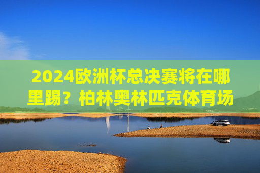 2024欧洲杯总决赛将在哪里踢？柏林奥林匹克体育场蓄势待发，2024欧洲杯总决赛，柏林奥林匹克体育场蓄势待发