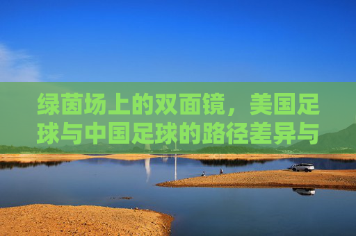 绿茵场上的双面镜,美国足球与中国足球的路径差异与启示,绿茵双面镜,美中足球路径差异与启示