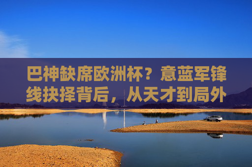 巴神缺席欧洲杯?意蓝军锋线抉择背后,从天才到局外人的跌落轨迹