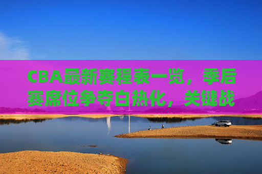 CBA最新赛程表一览，季后赛席位争夺白热化，关键战役看点十足，CBA最新赛程，季后赛席位争夺白热化，关键战役看点十足