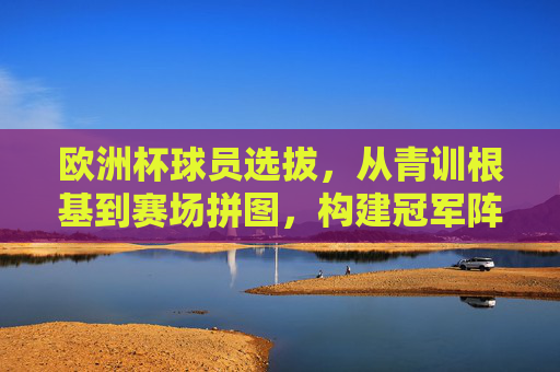 欧洲杯球员选拔,从青训根基到赛场拼图,构建冠军阵容的密码,欧洲杯冠军密码,从青训根基到赛场拼图的选拔之道