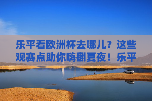 乐平看欧洲杯去哪儿?这些观赛点助你嗨翻夏夜!乐平欧洲杯观赛点,嗨翻夏夜的看球好去处!