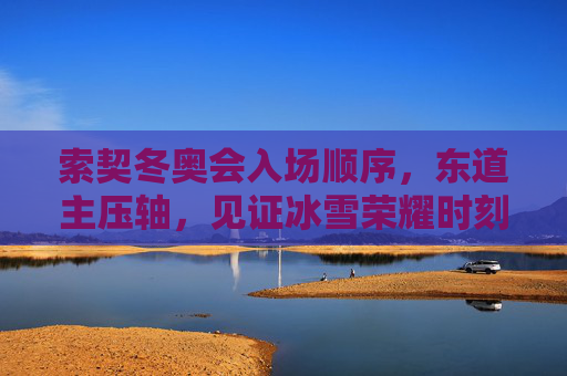 索契冬奥会入场顺序，东道主压轴，见证冰雪荣耀时刻，索契冬奥会东道主压轴，见证冰雪荣耀时刻
