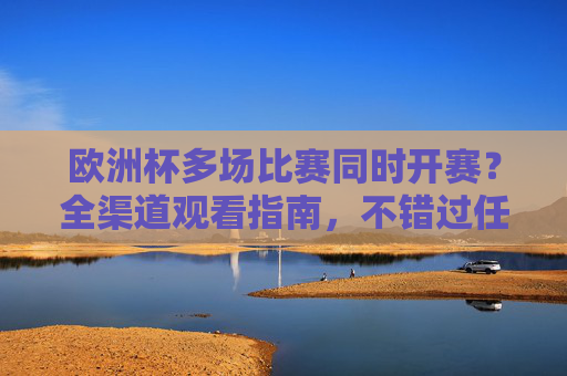 欧洲杯多场比赛同时开赛？全渠道观看指南，不错过任何精彩！欧洲杯多场比赛同时开赛全渠道观看指南