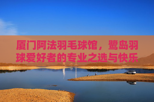 厦门阿法羽毛球馆,鹭岛羽球爱好者的专业之选与快乐主场