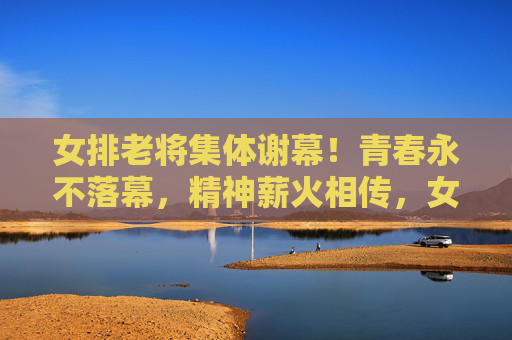 女排老将集体谢幕！青春永不落幕，精神薪火相传，女排老将集体谢幕，青春精神永传