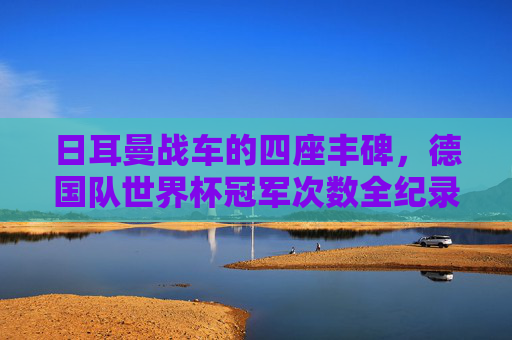 日耳曼战车的四座丰碑，德国队世界杯冠军次数全纪录，日耳曼战车的四座丰碑，德国队世界杯冠军次数全纪录